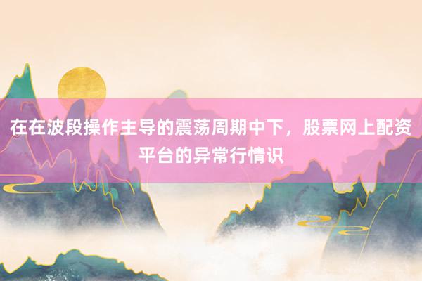 在在波段操作主导的震荡周期中下，股票网上配资平台的异常行情识