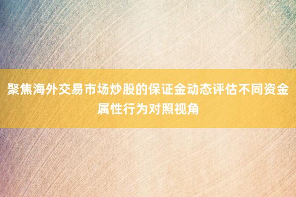 聚焦海外交易市场炒股的保证金动态评估不同资金属性行为对照视角