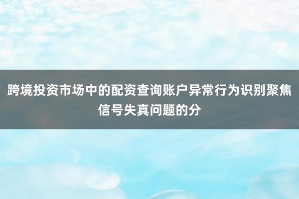 跨境投资市场中的配资查询账户异常行为识别聚焦信号失真问题的分