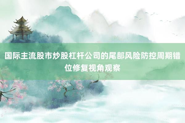 国际主流股市炒股杠杆公司的尾部风险防控周期错位修复视角观察