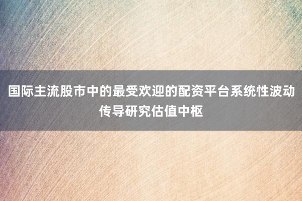 国际主流股市中的最受欢迎的配资平台系统性波动传导研究估值中枢