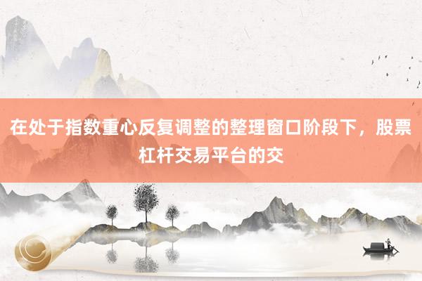 在处于指数重心反复调整的整理窗口阶段下，股票杠杆交易平台的交