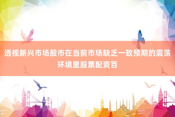 透视新兴市场股市在当前市场缺乏一致预期的震荡环境里股票配资百
