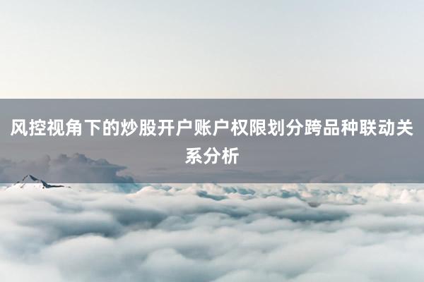风控视角下的炒股开户账户权限划分跨品种联动关系分析