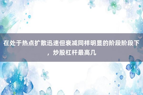 在处于热点扩散迅速但衰减同样明显的阶段阶段下，炒股杠杆最高几
