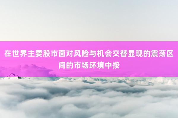 在世界主要股市面对风险与机会交替显现的震荡区间的市场环境中按
