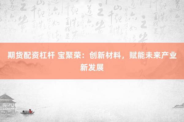 期货配资杠杆 宝聚荣：创新材料，赋能未来产业新发展