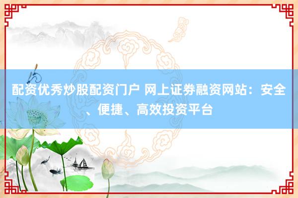 配资优秀炒股配资门户 网上证劵融资网站：安全、便捷、高效投资平台